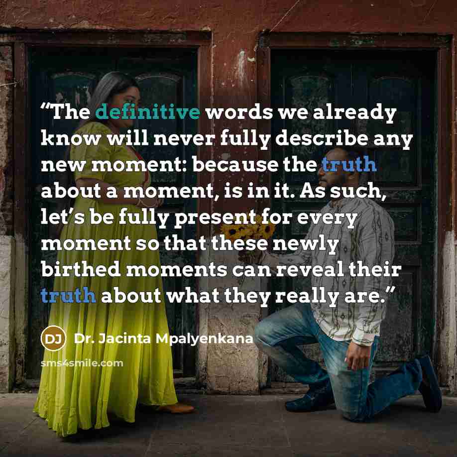 “The definitive words we already know will never fully describe any new moment: because the truth about a moment, is in it. As such, let’s be fully present for every moment so that these newly birthed moments can reveal their truth about what they really are.” quote by Dr. Jacinta Mpalyenkana