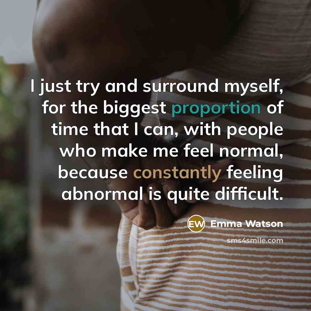 “I just try and surround myself, for the biggest proportion of time that I can, with people who make me feel normal, because constantly feeling abnormal is quite difficult.” quote by Emma Watson