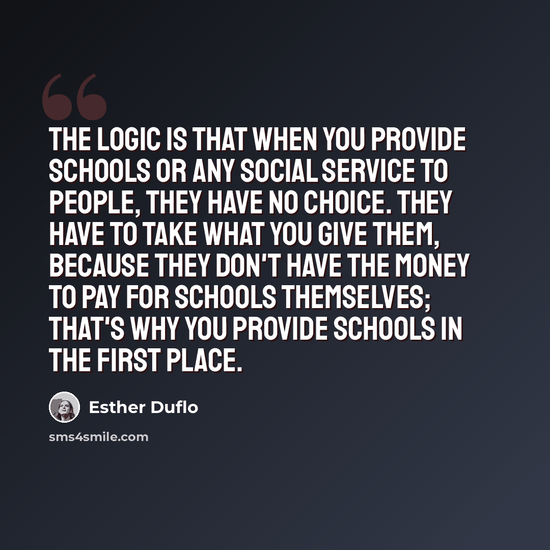 “The logic is that when you provide schools or any social service to people, they have no choice. They have to take what you give them, because they don't have the money to pay for schools themselves; that's why you provide schools in the first place.” quote by Esther Duflo