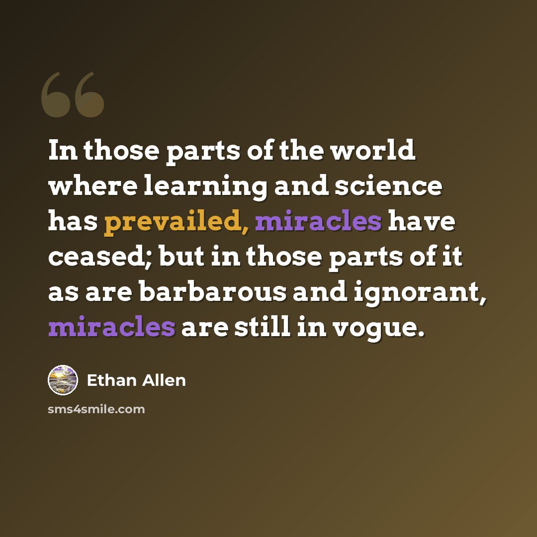 “In those parts of the world where learning and science has prevailed, miracles have ceased; but in those parts of it as are barbarous and ignorant, miracles are still in vogue.” quote by Ethan Allen