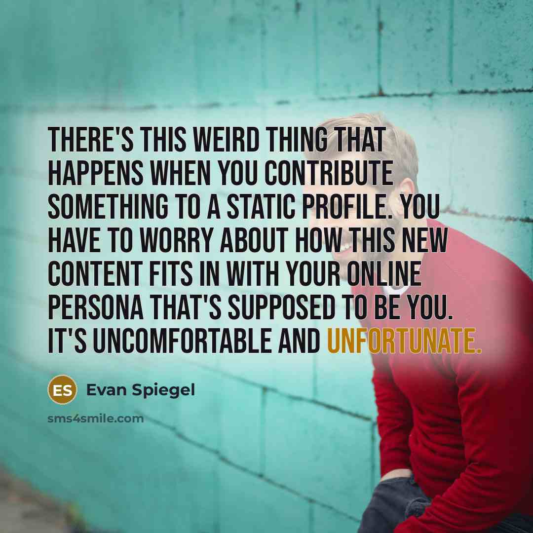 “There's this weird thing that happens when you contribute something to a static profile. You have to worry about how this new content fits in with your online persona that's supposed to be you. It's uncomfortable and unfortunate.” quote by Evan Spiegel