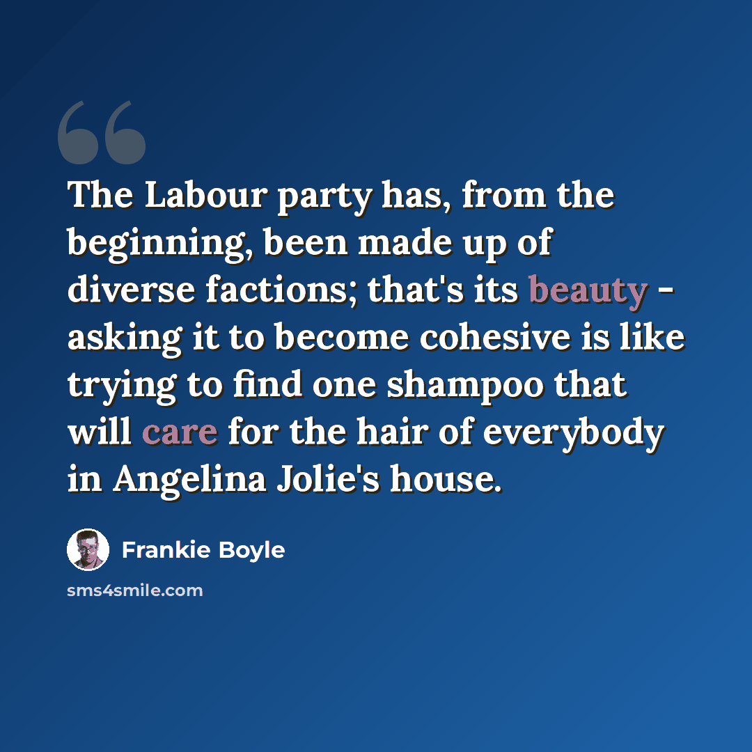 “The Labour party has, from the beginning, been made up of diverse factions; that's its beauty - asking it to become cohesive is like trying to find one shampoo that will care for the hair of everybody in Angelina Jolie's house.” quote by Frankie Boyle
