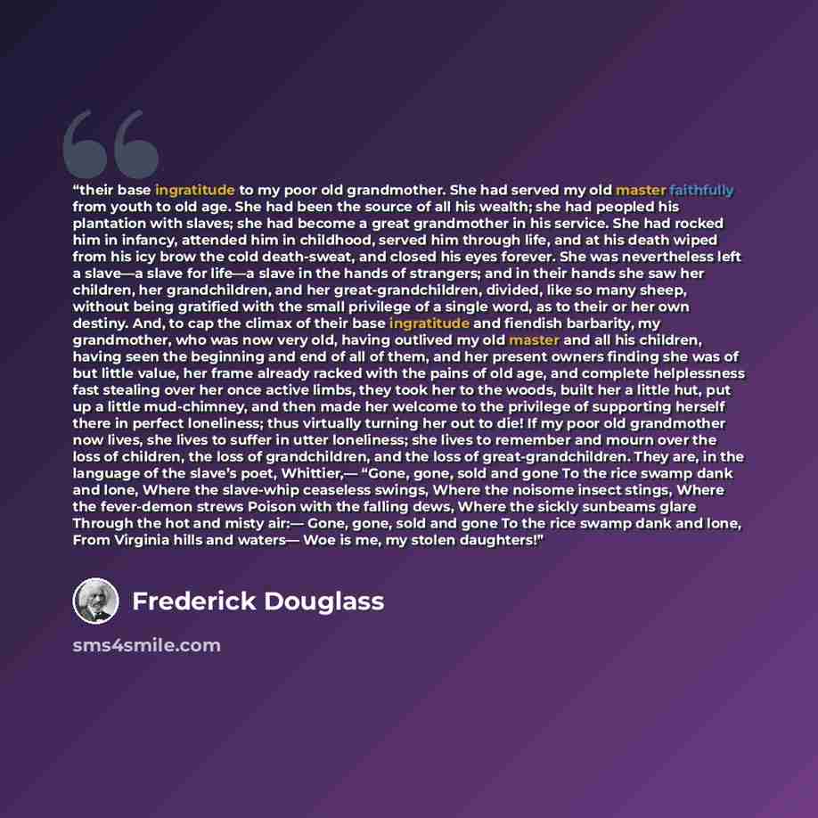 “their base ingratitude to my poor old grandmother. She had served my old master faithfully from youth to old age. She had been the source of all his wealth; she had peopled his plantation with slaves; she had become a great grandmother in his service. She had rocked him in infancy, attended him in…” quote by Frederick Douglass
