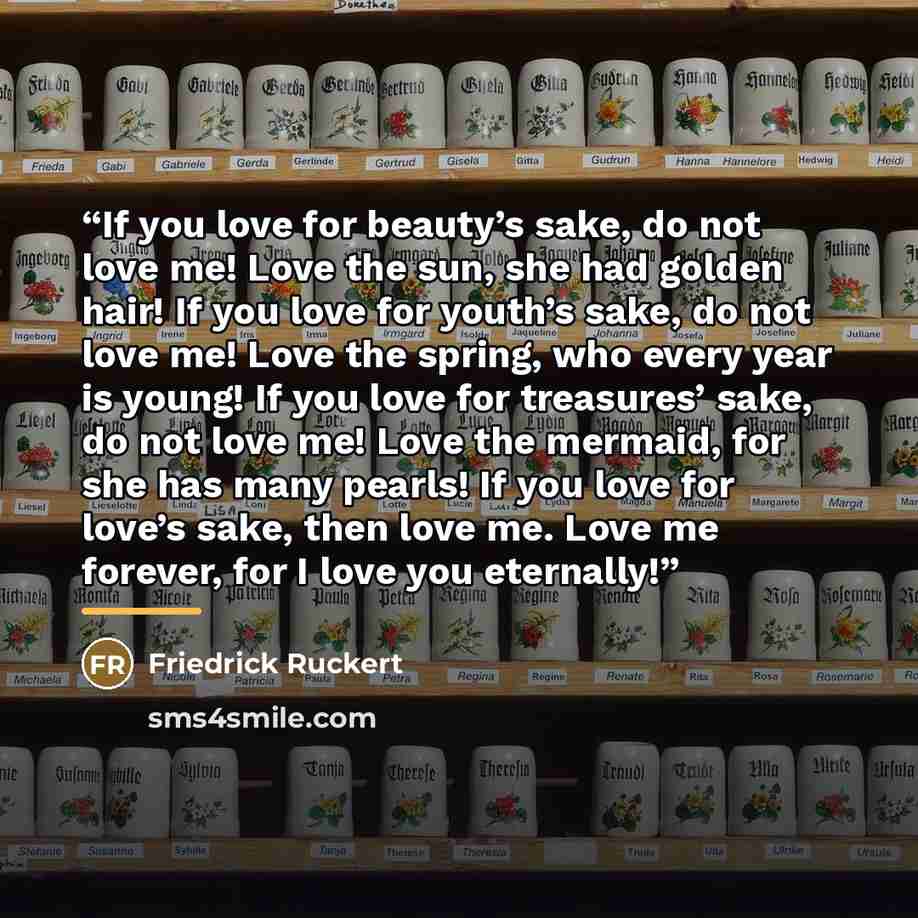 “If you love for beauty’s sake, do not love me! Love the sun, she had golden hair! If you love for youth’s sake, do not love me! Love the spring, who every year is young! If you love for treasures’ sake, do not love me! Love the mermaid, for she has many pearls! If you love for love’s sake, then…” quote by Friedrick Ruckert