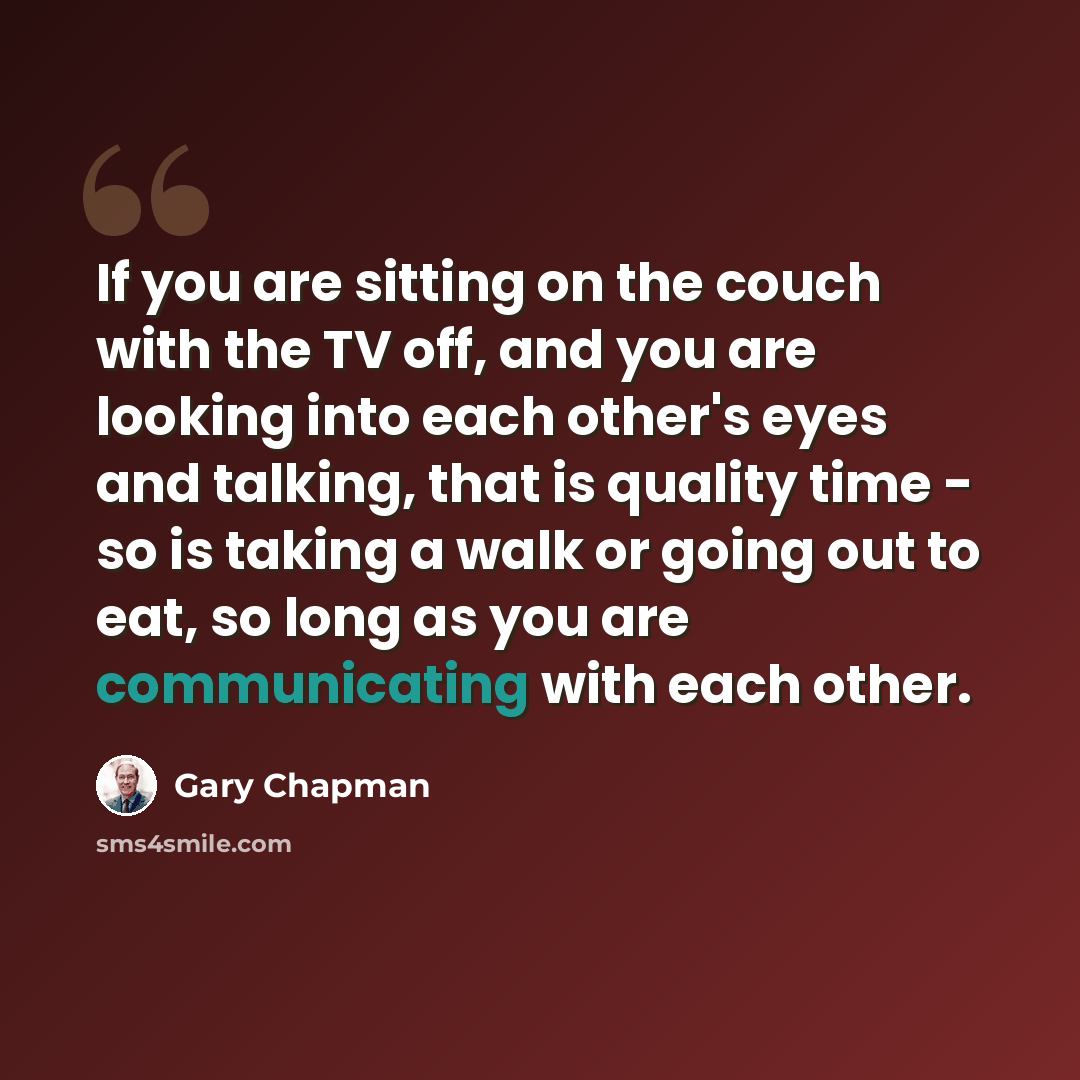 “If you are sitting on the couch with the TV off, and you are looking into each other's eyes and talking, that is quality time - so is taking a walk or going out to eat, so long as you are communicating with each other.” quote by Gary Chapman