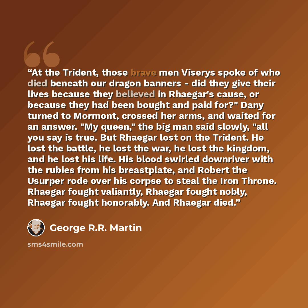 “At the Trident, those brave men Viserys spoke of who died beneath our dragon banners - did they give their lives because they believed in Rhaegar's cause, or because they had been bought and paid for?" Dany turned to Mormont, crossed her arms, and waited for an answer. "My queen," the big man said…” quote by George R.R. Martin