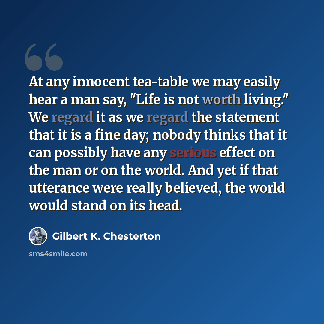 “At any innocent tea-table we may easily hear a man say, "Life is not worth living." We regard it as we regard the statement that it is a fine day; nobody thinks that it can possibly have any serious effect on the man or on the world. And yet if that utterance were really believed, the world would…” quote by Gilbert K. Chesterton