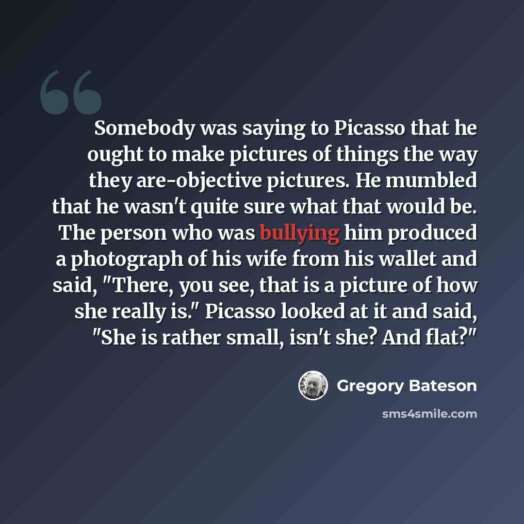 “Somebody was saying to Picasso that he ought to make pictures of things the way they are-objective pictures. He mumbled that he wasn't quite sure what that would be. The person who was bullying him produced a photograph of his wife from his wallet and said, "There, you see, that is a picture of…” quote by Gregory Bateson