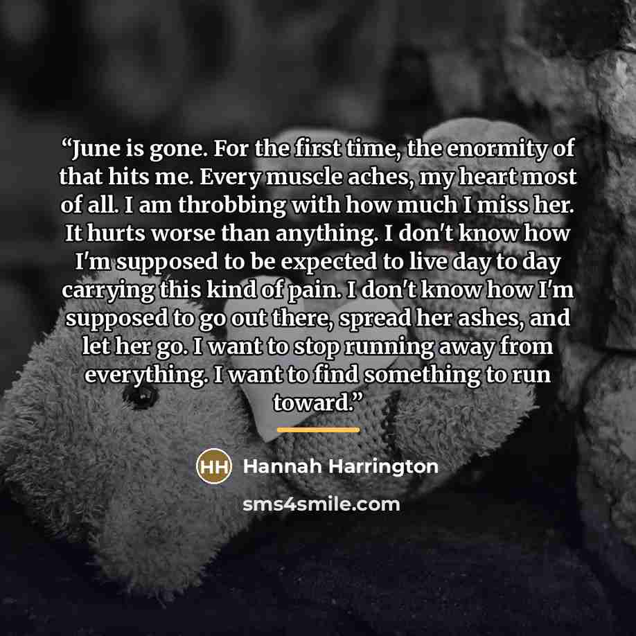 “June is gone. For the first time, the enormity of that hits me. Every muscle aches, my heart most of all. I am throbbing with how much I miss her. It hurts worse than anything. I don't know how I'm supposed to be expected to live day to day carrying this kind of pain. I don't know how I'm supposed…” quote by Hannah Harrington