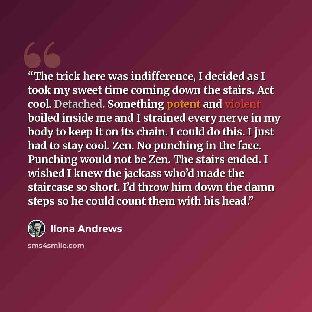 “The trick here was indifference, I decided as I took my sweet time coming down the stairs. Act cool. Detached. Something potent and violent boiled inside me and I strained every nerve in my body to keep it on its chain. I could do this. I just had to stay cool. Zen. No punching in the face…” quote by Ilona Andrews