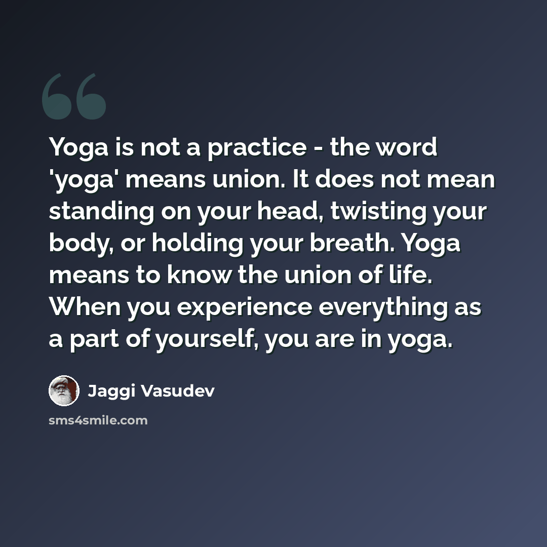 “Yoga is not a practice - the word 'yoga' means union. It does not mean standing on your head, twisting your body, or holding your breath. Yoga means to know the union of life. When you experience everything as a part of yourself, you are in yoga.” quote by Jaggi Vasudev