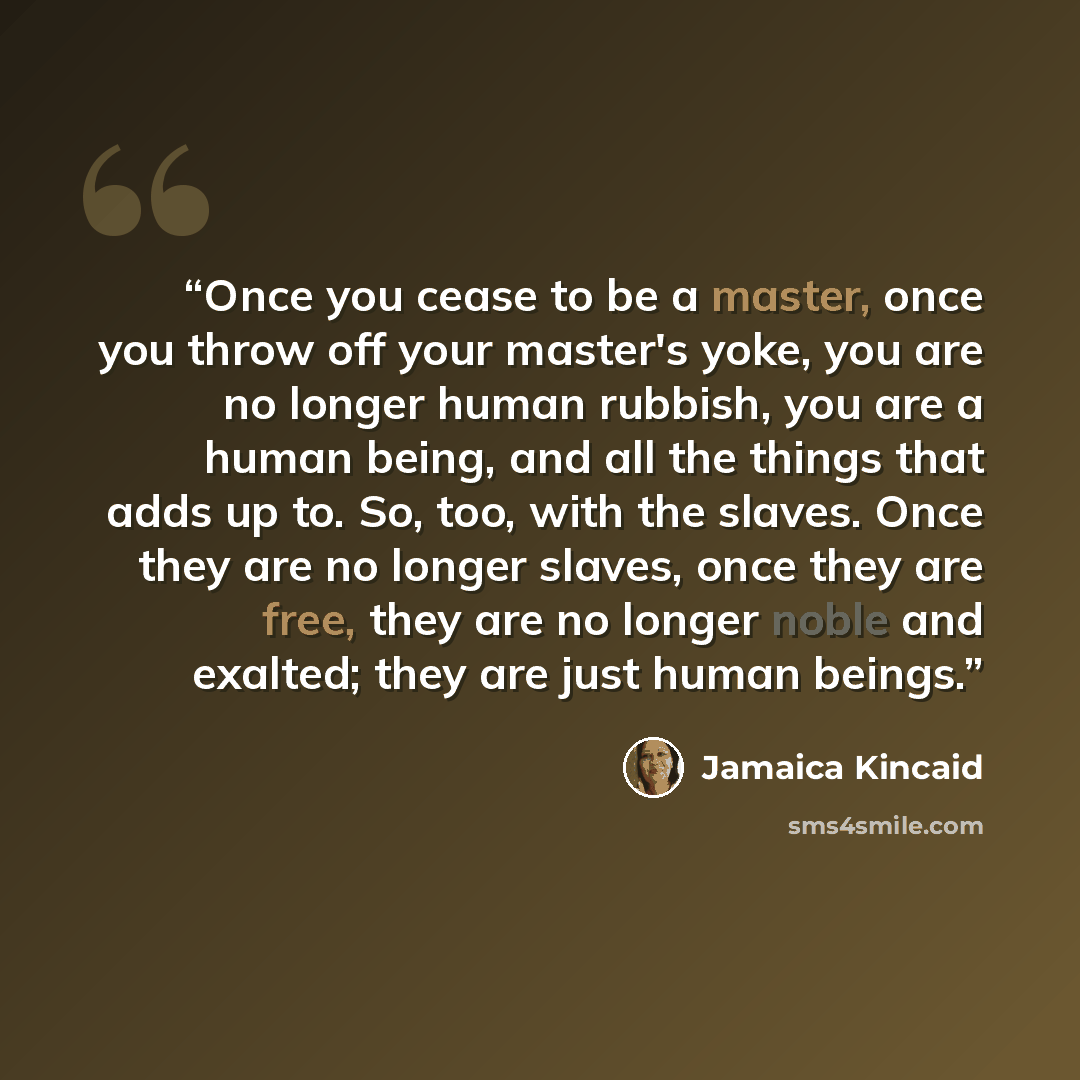 “Once you cease to be a master, once you throw off your master's yoke, you are no longer human rubbish, you are a human being, and all the things that adds up to. So, too, with the slaves. Once they are no longer slaves, once they are free, they are no longer noble and exalted; they are just human…” quote by Jamaica Kincaid