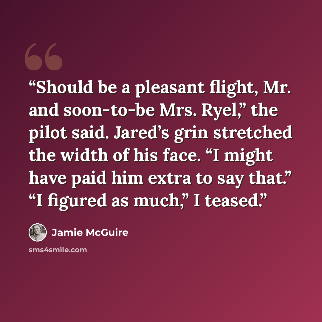 “Should be a pleasant flight, Mr. and soon-to-be Mrs. Ryel,” the pilot said. Jared’s grin stretched the width of his face. “I might have paid him extra to say that.” “I figured as much,” I teased.” quote by Jamie McGuire