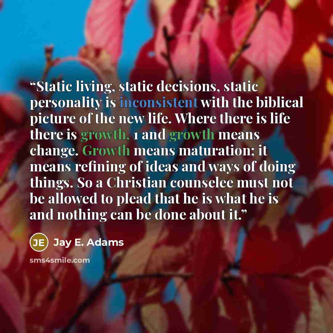 “Static living, static decisions, static personality is inconsistent with the biblical picture of the new life. Where there is life there is growth, 1 and growth means change. Growth means maturation; it means refining of ideas and ways of doing things. So a Christian counselee must not be allowed…” quote by Jay E. Adams