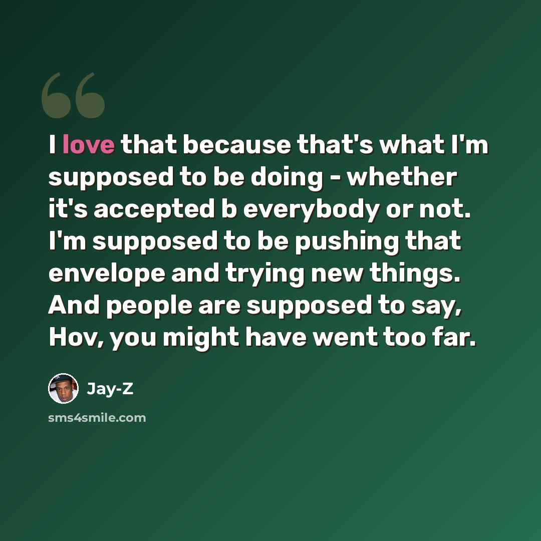 “I love that because that's what I'm supposed to be doing - whether it's accepted b everybody or not. I'm supposed to be pushing that envelope and trying new things. And people are supposed to say, Hov, you might have went too far.” quote by Jay-Z