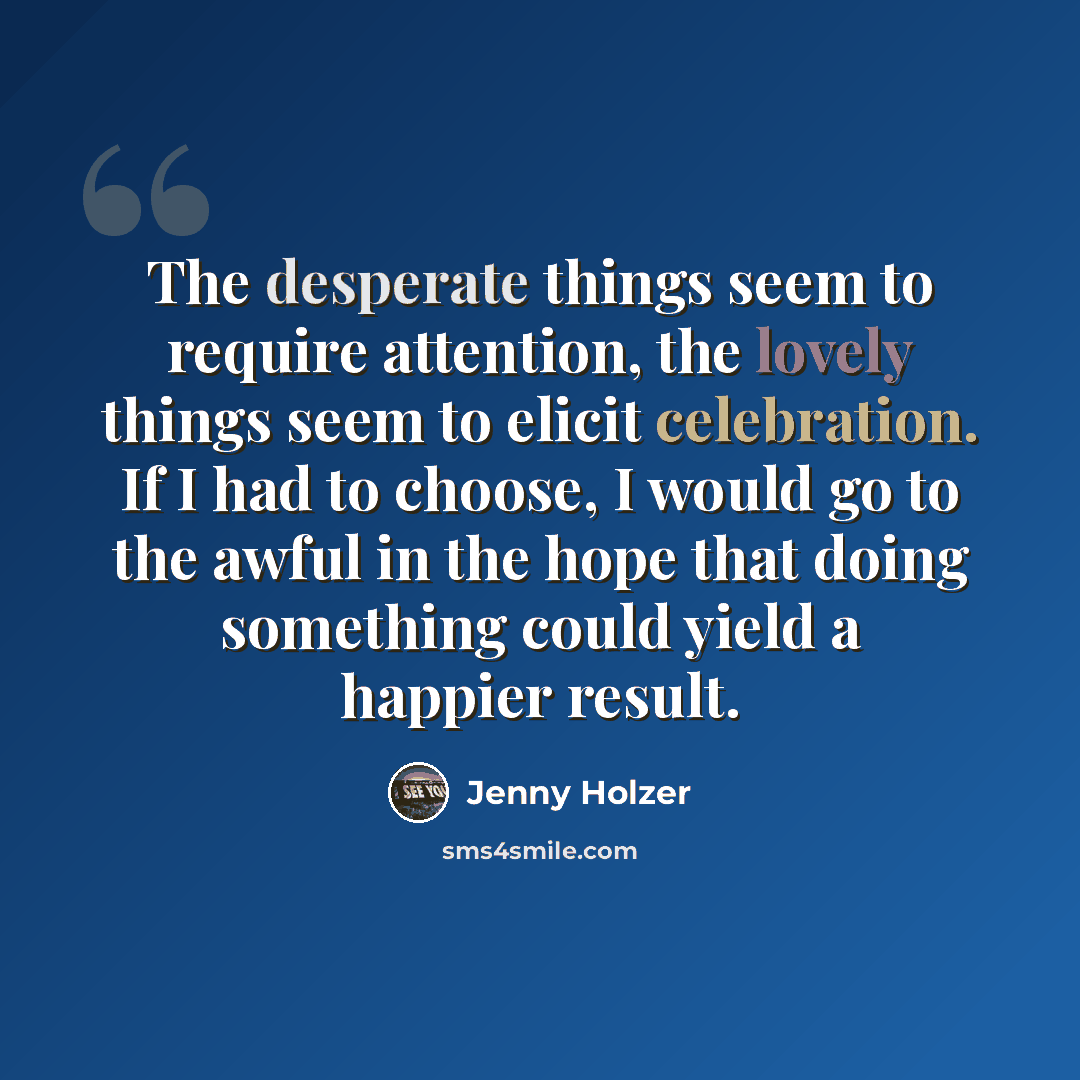 “The desperate things seem to require attention, the lovely things seem to elicit celebration. If I had to choose, I would go to the awful in the hope that doing something could yield a happier result.” quote by Jenny Holzer