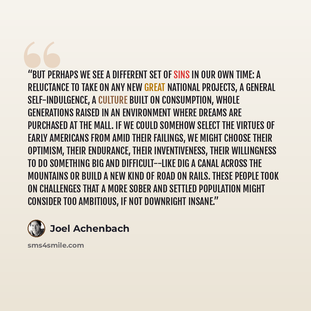 “But perhaps we see a different set of sins in our own time: a reluctance to take on any new Great National Projects, a general self-indulgence, a culture built on consumption, whole generations raised in an environment where dreams are purchased at the mall. If we could somehow select the virtues…” quote by Joel Achenbach