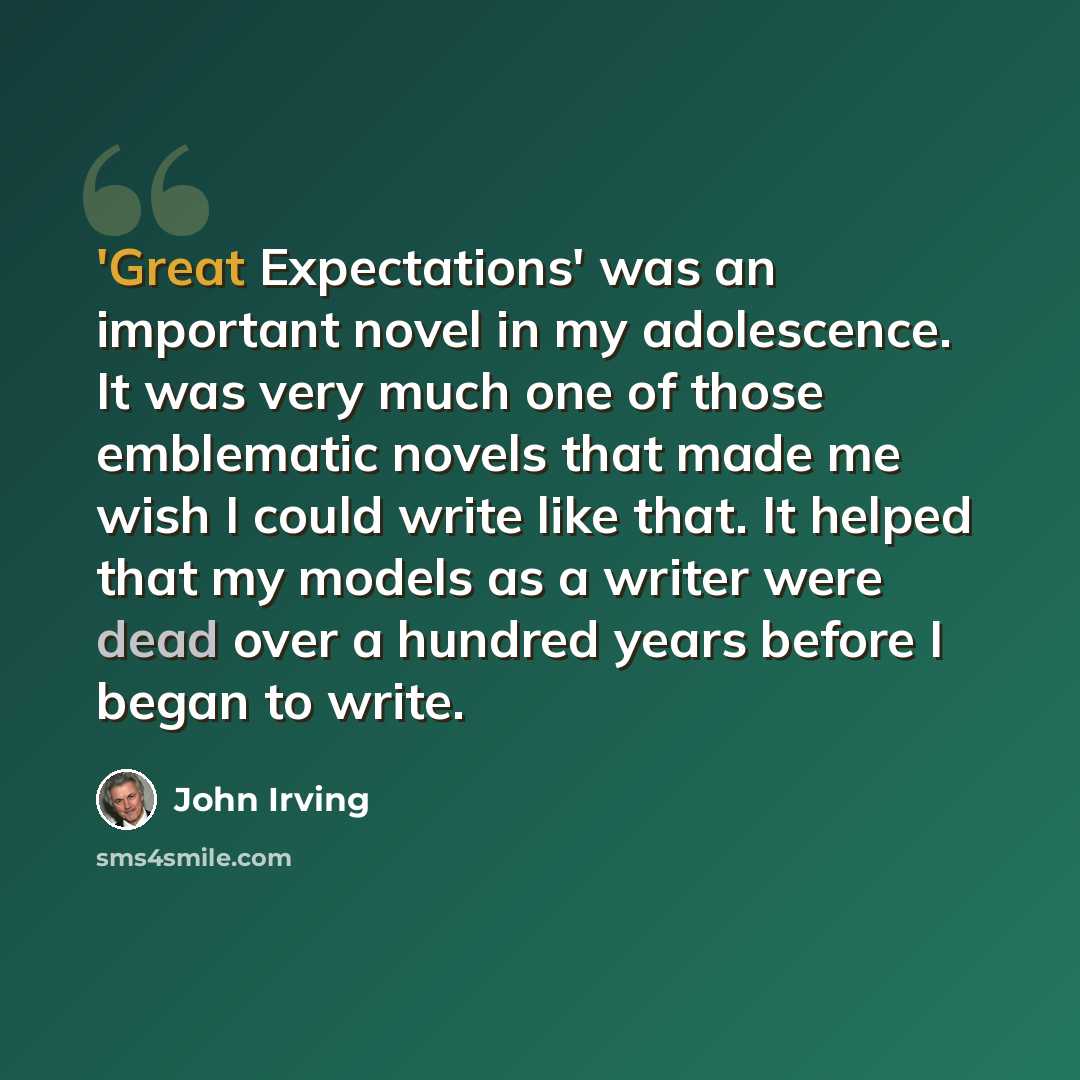 “'Great Expectations' was an important novel in my adolescence. It was very much one of those emblematic novels that made me wish I could write like that. It helped that my models as a writer were dead over a hundred years before I began to write.” quote by John Irving