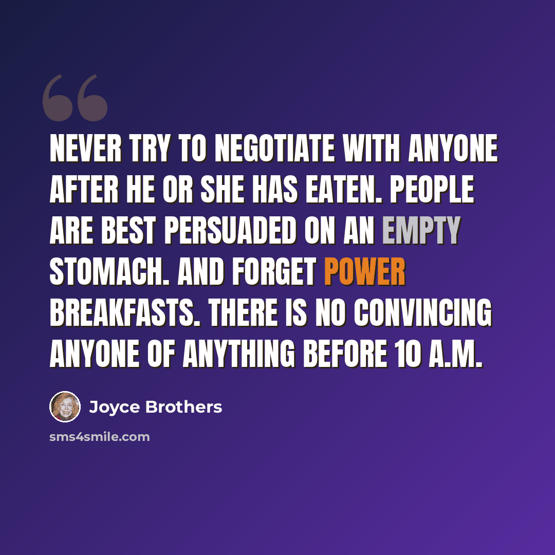 “Never try to negotiate with anyone after he or she has eaten. People are best persuaded on an empty stomach. And forget power breakfasts. There is no convincing anyone of anything before 10 A.M.” quote by Joyce Brothers