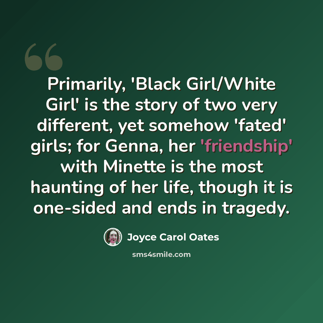 “Primarily, 'Black Girl/White Girl' is the story of two very different, yet somehow 'fated' girls; for Genna, her 'friendship' with Minette is the most haunting of her life, though it is one-sided and ends in tragedy.” quote by Joyce Carol Oates