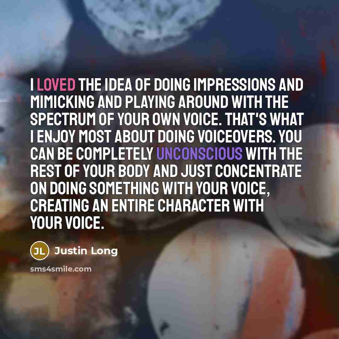 “I loved the idea of doing impressions and mimicking and playing around with the spectrum of your own voice. That's what I enjoy most about doing voiceovers. You can be completely unconscious with the rest of your body and just concentrate on doing something with your voice, creating an entire…” quote by Justin Long