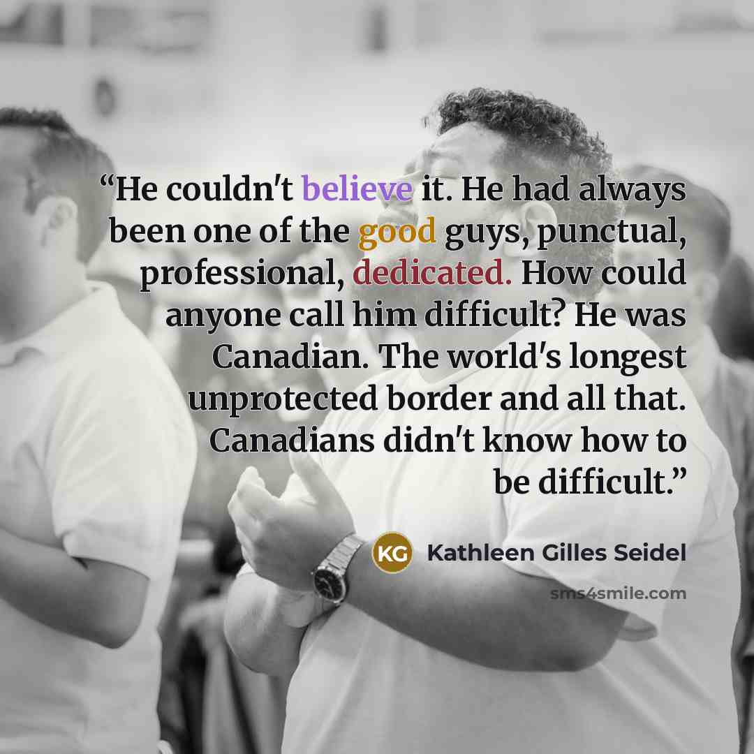 “He couldn't believe it. He had always been one of the good guys, punctual, professional, dedicated. How could anyone call him difficult? He was Canadian. The world's longest unprotected border and all that. Canadians didn't know how to be difficult.” quote by Kathleen Gilles Seidel