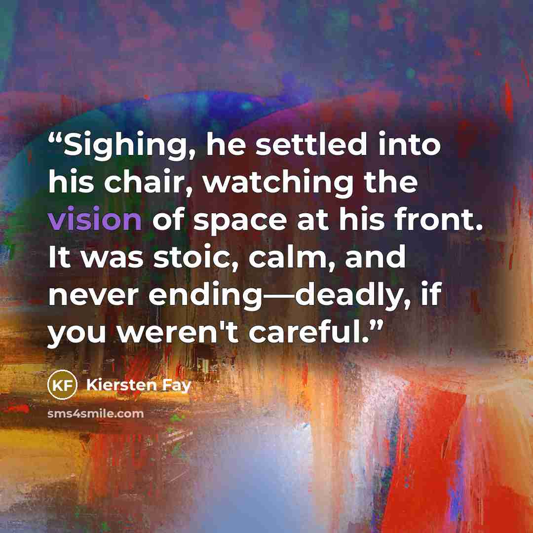 “Sighing, he settled into his chair, watching the vision of space at his front. It was stoic, calm, and never ending—deadly, if you weren't careful.” quote by Kiersten Fay