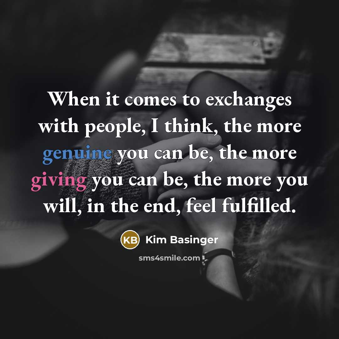 “When it comes to exchanges with people, I think, the more genuine you can be, the more giving you can be, the more you will, in the end, feel fulfilled.” quote by Kim Basinger