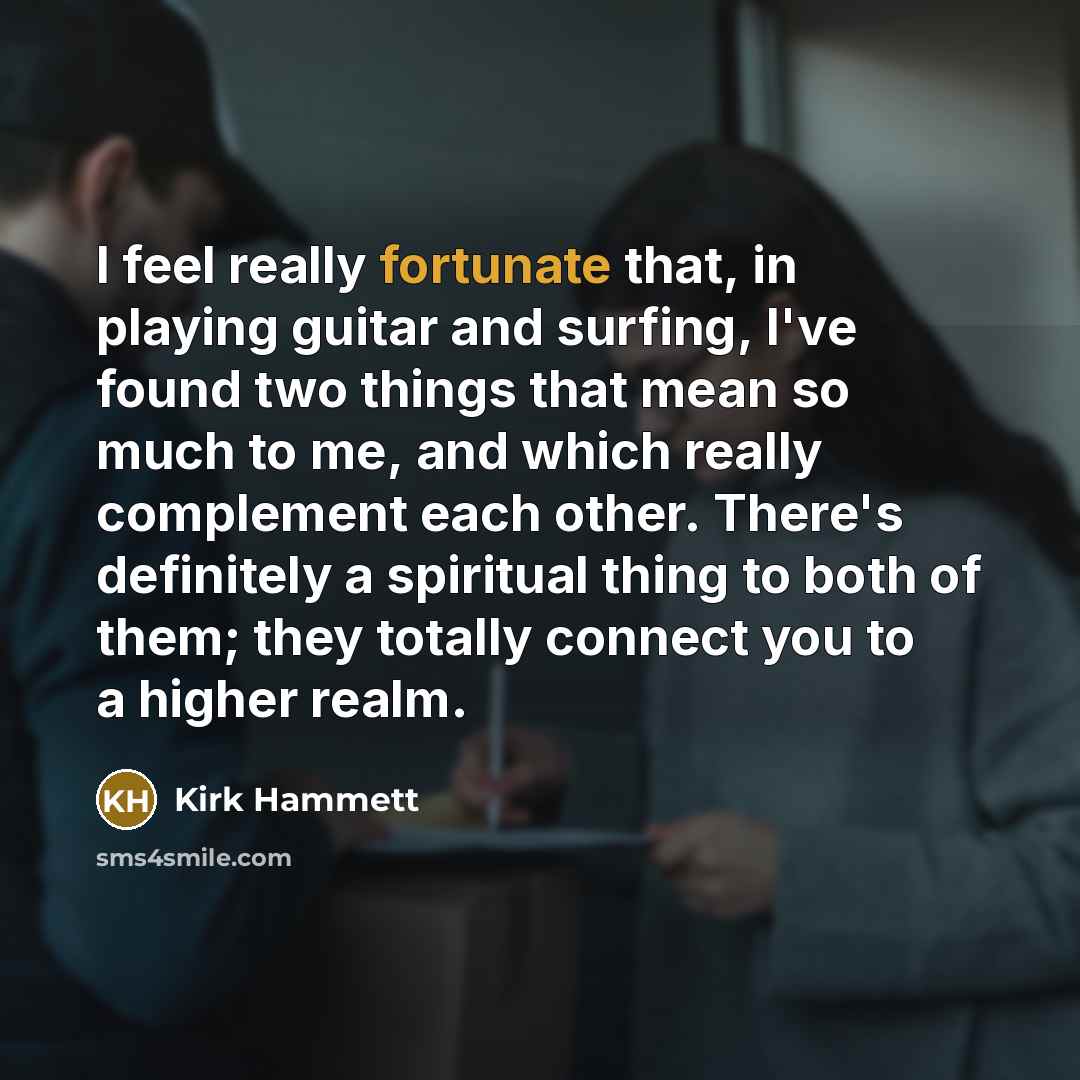 “I feel really fortunate that, in playing guitar and surfing, I've found two things that mean so much to me, and which really complement each other. There's definitely a spiritual thing to both of them; they totally connect you to a higher realm.” quote by Kirk Hammett