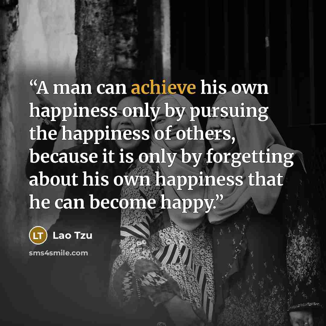 “A man can achieve his own happiness only by pursuing the happiness of others, because it is only by forgetting about his own happiness that he can become happy.” quote by Lao Tzu