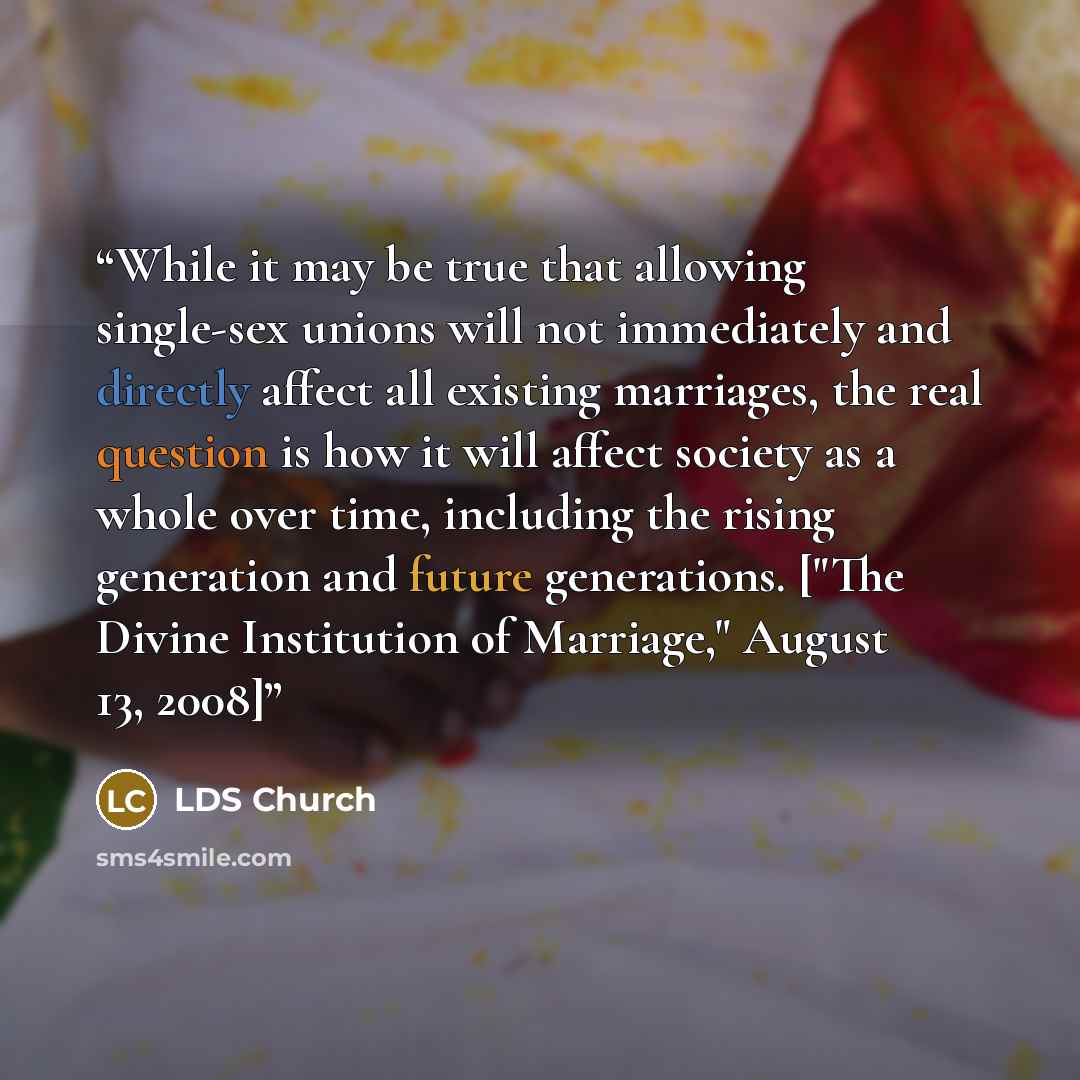 “While it may be true that allowing single-sex unions will not immediately and directly affect all existing marriages, the real question is how it will affect society as a whole over time, including the rising generation and future generations. ["The Divine Institution of Marriage," August 13, 2008]” quote by LDS Church