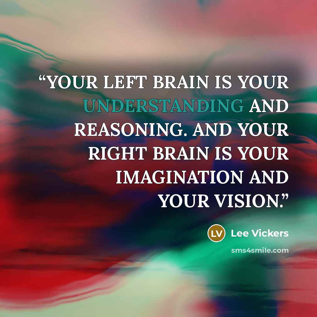 “YOUR LEFT BRAIN IS YOUR UNDERSTANDING AND REASONING. AND YOUR RIGHT BRAIN IS YOUR IMAGINATION AND YOUR VISION.” quote by Lee Vickers