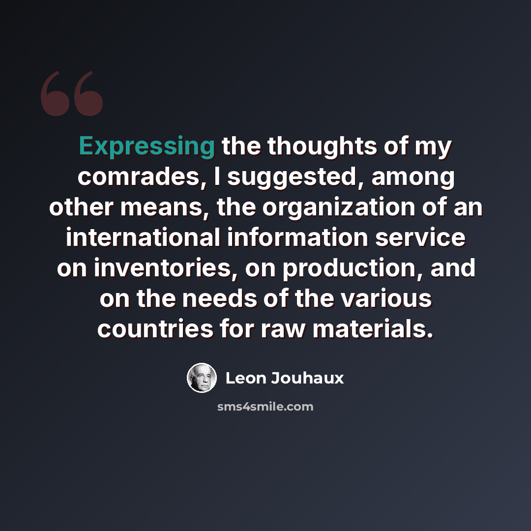 “Expressing the thoughts of my comrades, I suggested, among other means, the organization of an international information service on inventories, on production, and on the needs of the various countries for raw materials.” quote by Leon Jouhaux