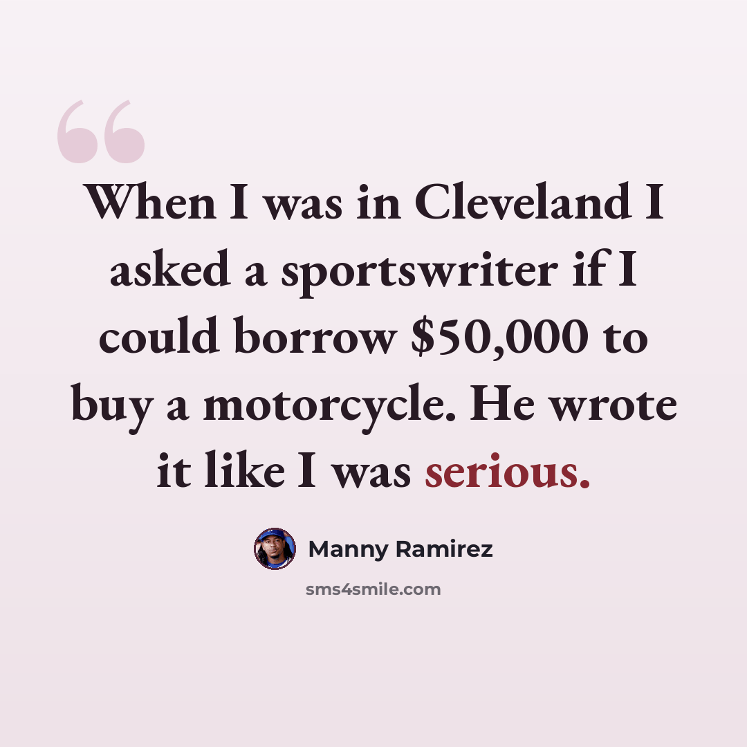 “When I was in Cleveland I asked a sportswriter if I could borrow $50,000 to buy a motorcycle. He wrote it like I was serious.” quote by Manny Ramirez