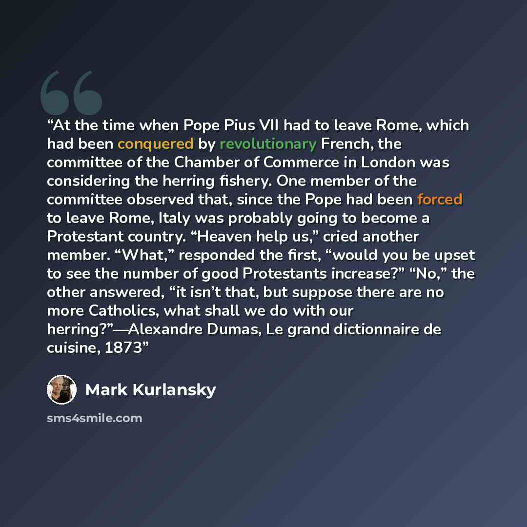 “At the time when Pope Pius VII had to leave Rome, which had been conquered by revolutionary French, the committee of the Chamber of Commerce in London was considering the herring fishery. One member of the committee observed that, since the Pope had been forced to leave Rome, Italy was probably…” quote by Mark Kurlansky