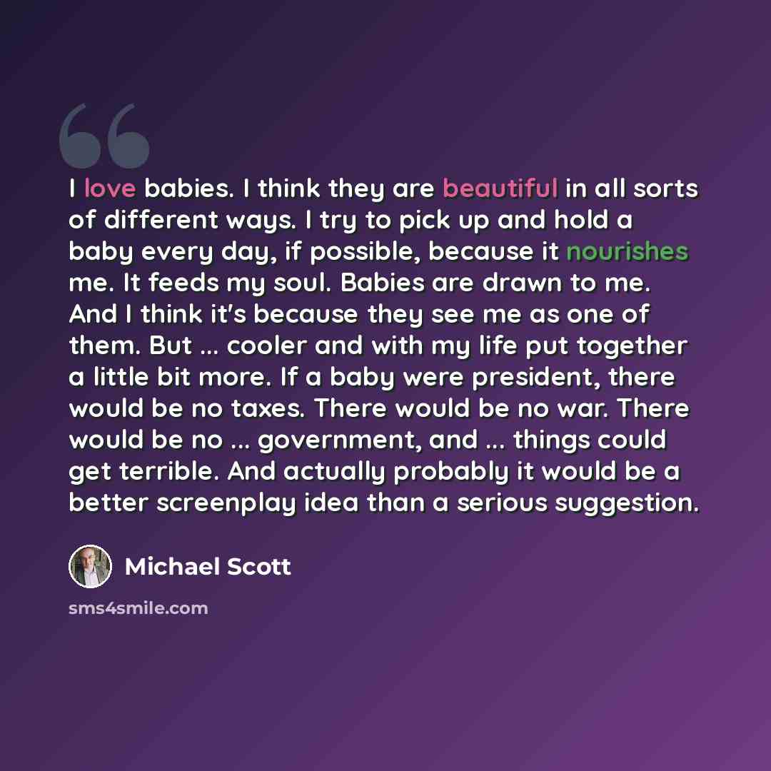 “I love babies. I think they are beautiful in all sorts of different ways. I try to pick up and hold a baby every day, if possible, because it nourishes me. It feeds my soul. Babies are drawn to me. And I think it's because they see me as one of them. But ... cooler and with my life put together a…” quote by Michael Scott