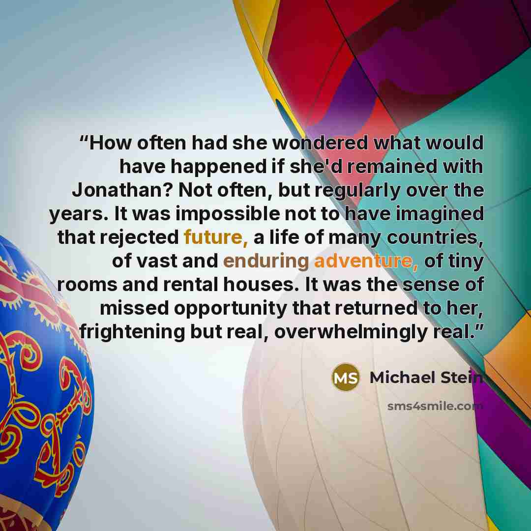 “How often had she wondered what would have happened if she'd remained with Jonathan? Not often, but regularly over the years. It was impossible not to have imagined that rejected future, a life of many countries, of vast and enduring adventure, of tiny rooms and rental houses. It was the sense of…” quote by Michael Stein