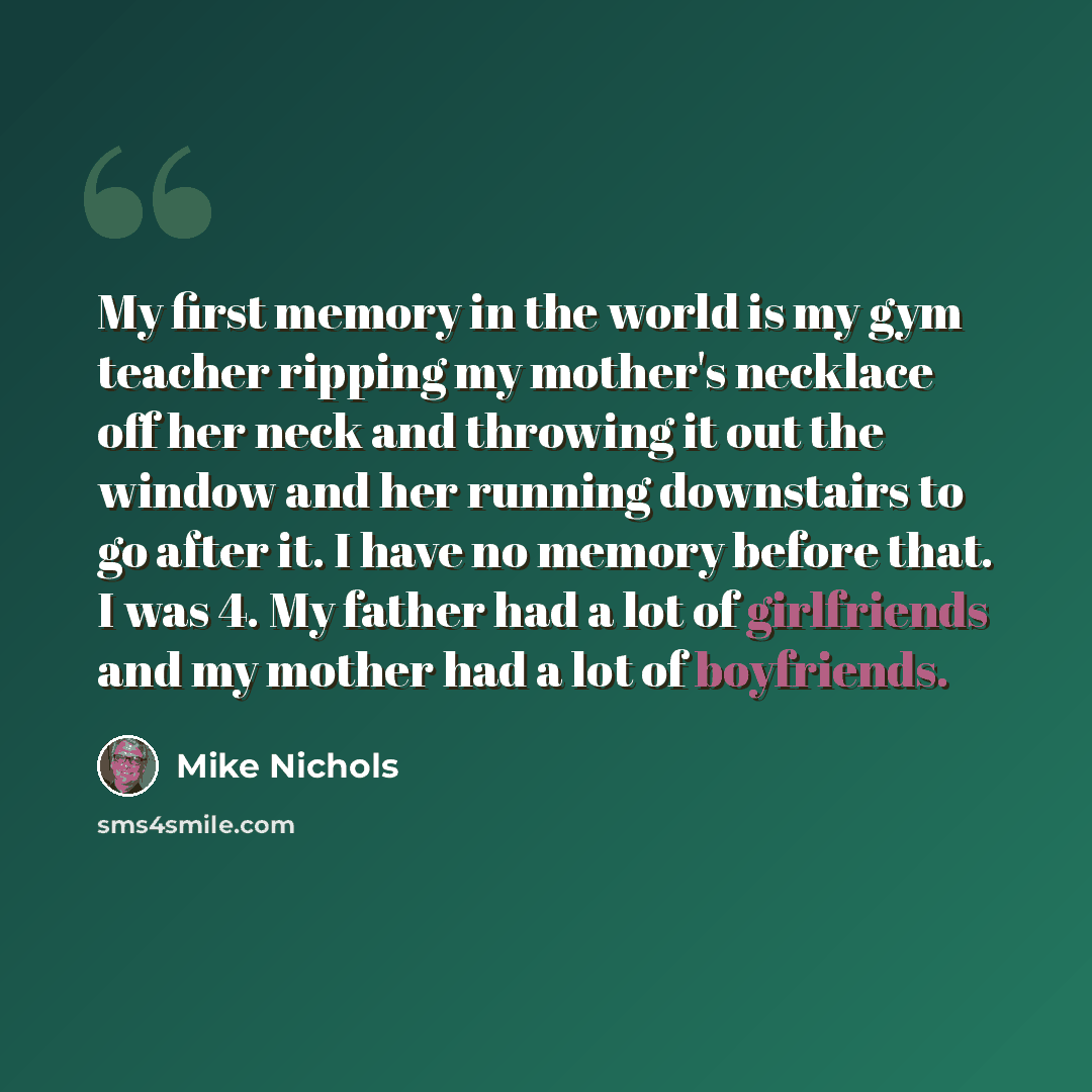 “My first memory in the world is my gym teacher ripping my mother's necklace off her neck and throwing it out the window and her running downstairs to go after it. I have no memory before that. I was 4. My father had a lot of girlfriends and my mother had a lot of boyfriends.” quote by Mike Nichols