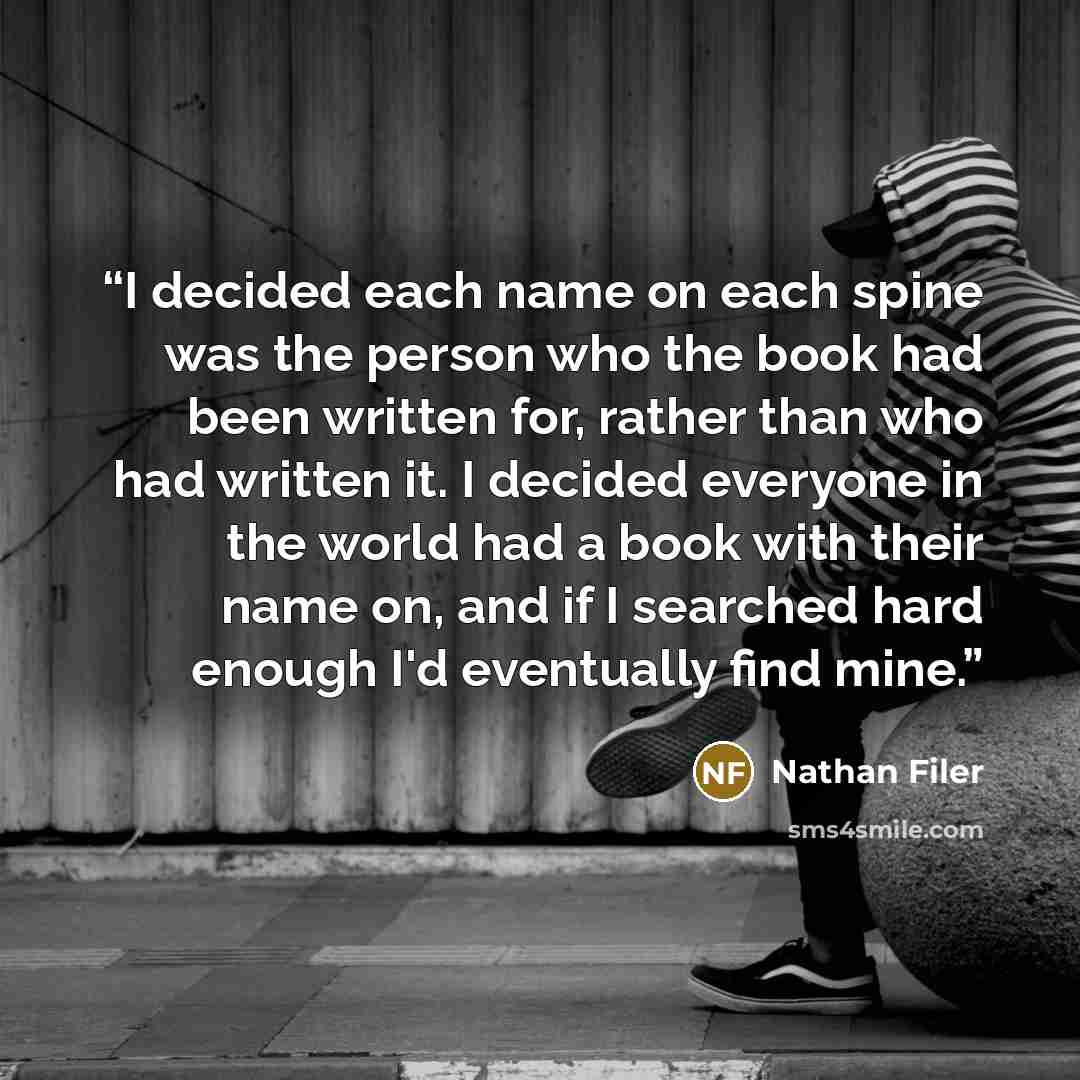 “I decided each name on each spine was the person who the book had been written for, rather than who had written it. I decided everyone in the world had a book with their name on, and if I searched hard enough I'd eventually find mine.” quote by Nathan Filer