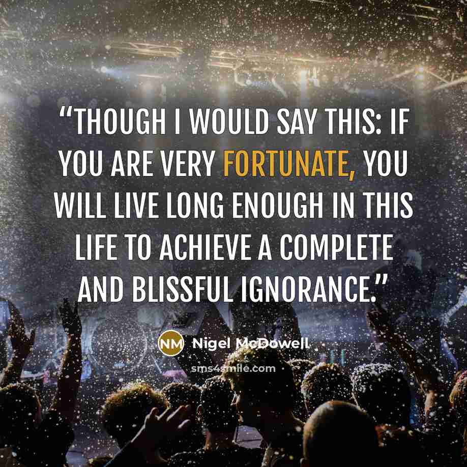 “Though I would say this: if you are very fortunate, you will live long enough in this life to achieve a complete and blissful ignorance.” quote by Nigel McDowell