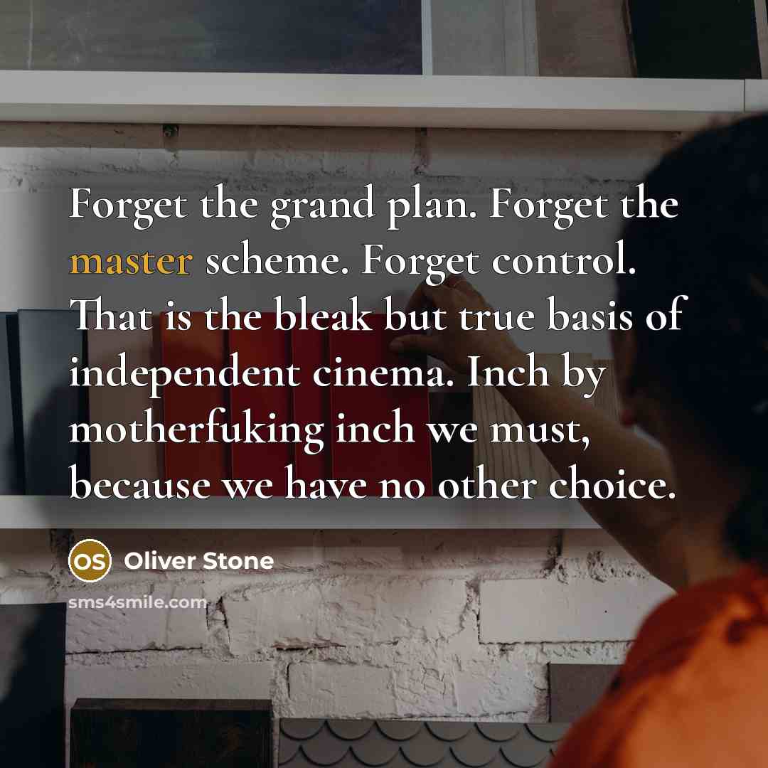 “Forget the grand plan. Forget the master scheme. Forget control. That is the bleak but true basis of independent cinema. Inch by motherfuking inch we must, because we have no other choice.” quote by Oliver Stone