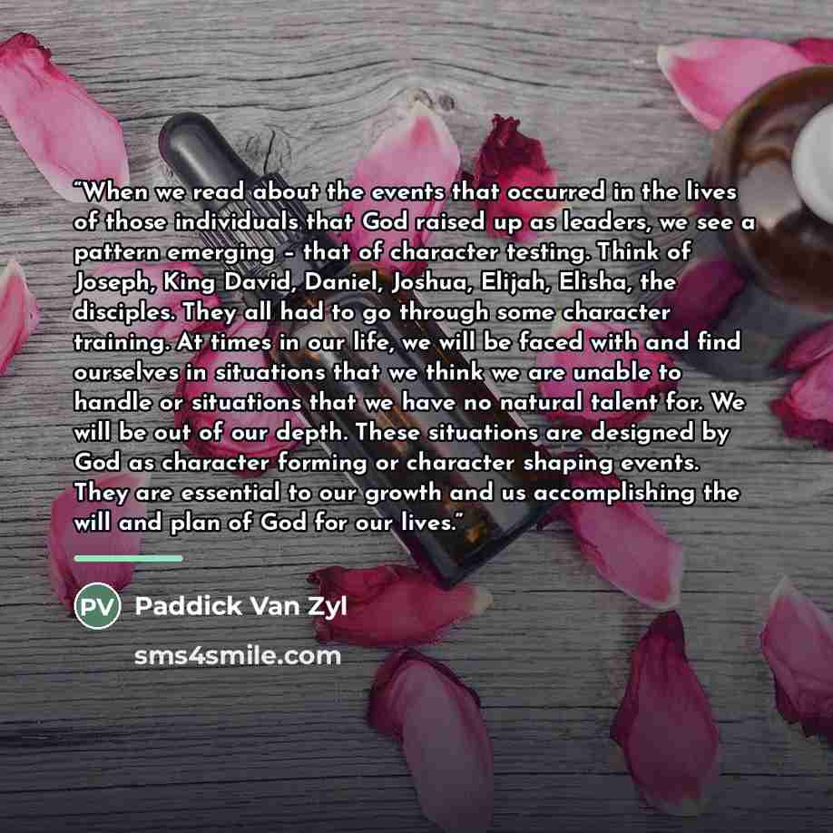 “When we read about the events that occurred in the lives of those individuals that God raised up as leaders, we see a pattern emerging – that of character testing. Think of Joseph, King David, Daniel, Joshua, Elijah, Elisha, the disciples. They all had to go through some character training. At…” quote by Paddick Van Zyl