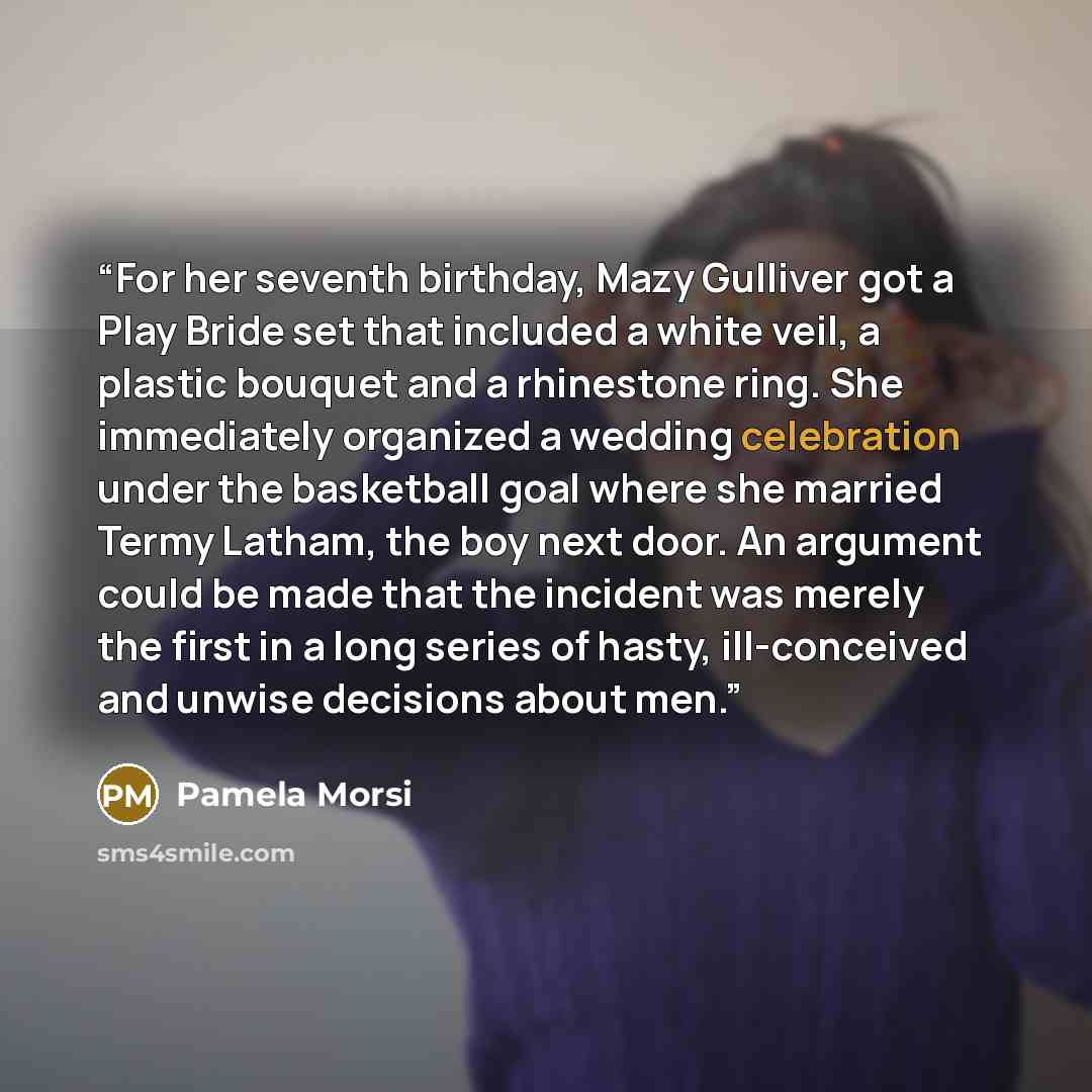 “For her seventh birthday, Mazy Gulliver got a Play Bride set that included a white veil, a plastic bouquet and a rhinestone ring. She immediately organized a wedding celebration under the basketball goal where she married Termy Latham, the boy next door. An argument could be made that the incident…” quote by Pamela Morsi