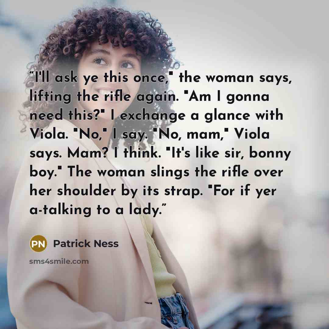 “I'll ask ye this once," the woman says, lifting the rifle again. "Am I gonna need this?" I exchange a glance with Viola. "No," I say. "No, mam," Viola says. Mam? I think. "It's like sir, bonny boy." The woman slings the rifle over her shoulder by its strap. "For if yer a-talking to a lady.” quote by Patrick Ness