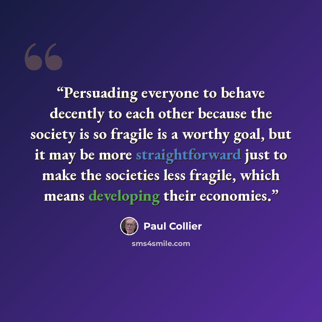 “Persuading everyone to behave decently to each other because the society is so fragile is a worthy goal, but it may be more straightforward just to make the societies less fragile, which means developing their economies.” quote by Paul Collier