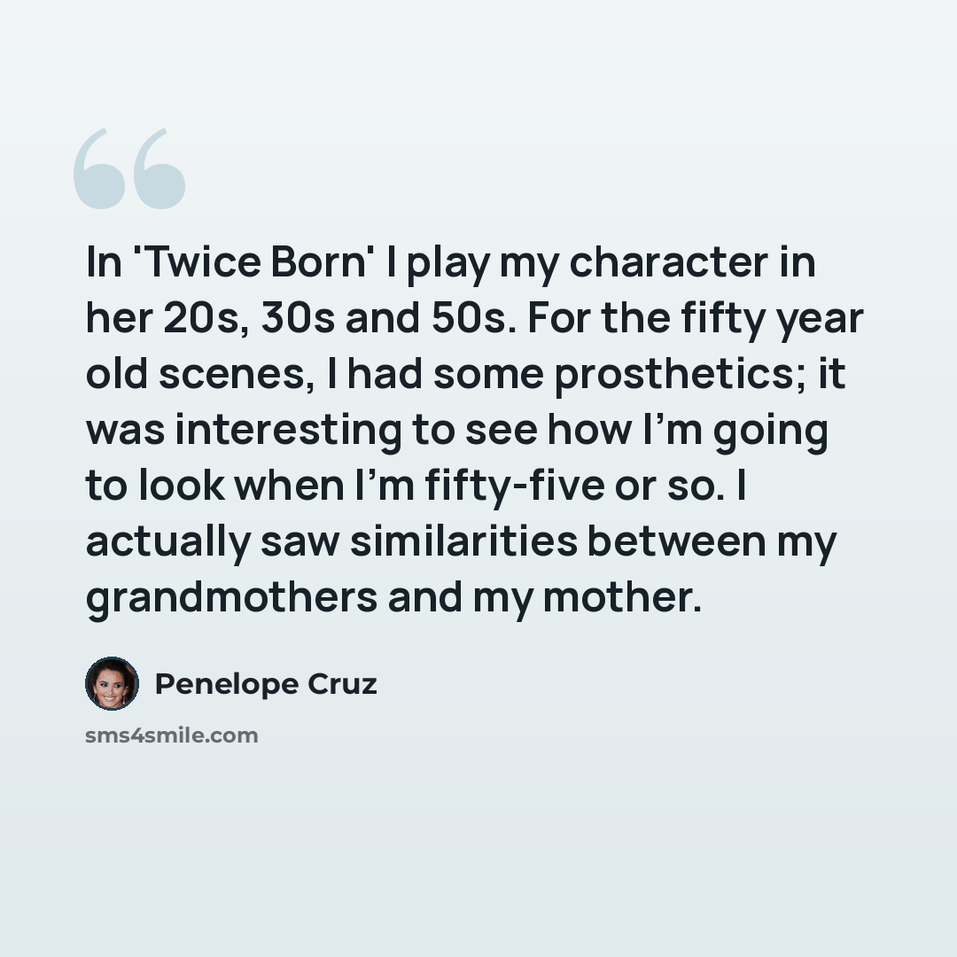 “In 'Twice Born' I play my character in her 20s, 30s and 50s. For the fifty year old scenes, I had some prosthetics; it was interesting to see how I'm going to look when I'm fifty-five or so. I actually saw similarities between my grandmothers and my mother.” quote by Penelope Cruz