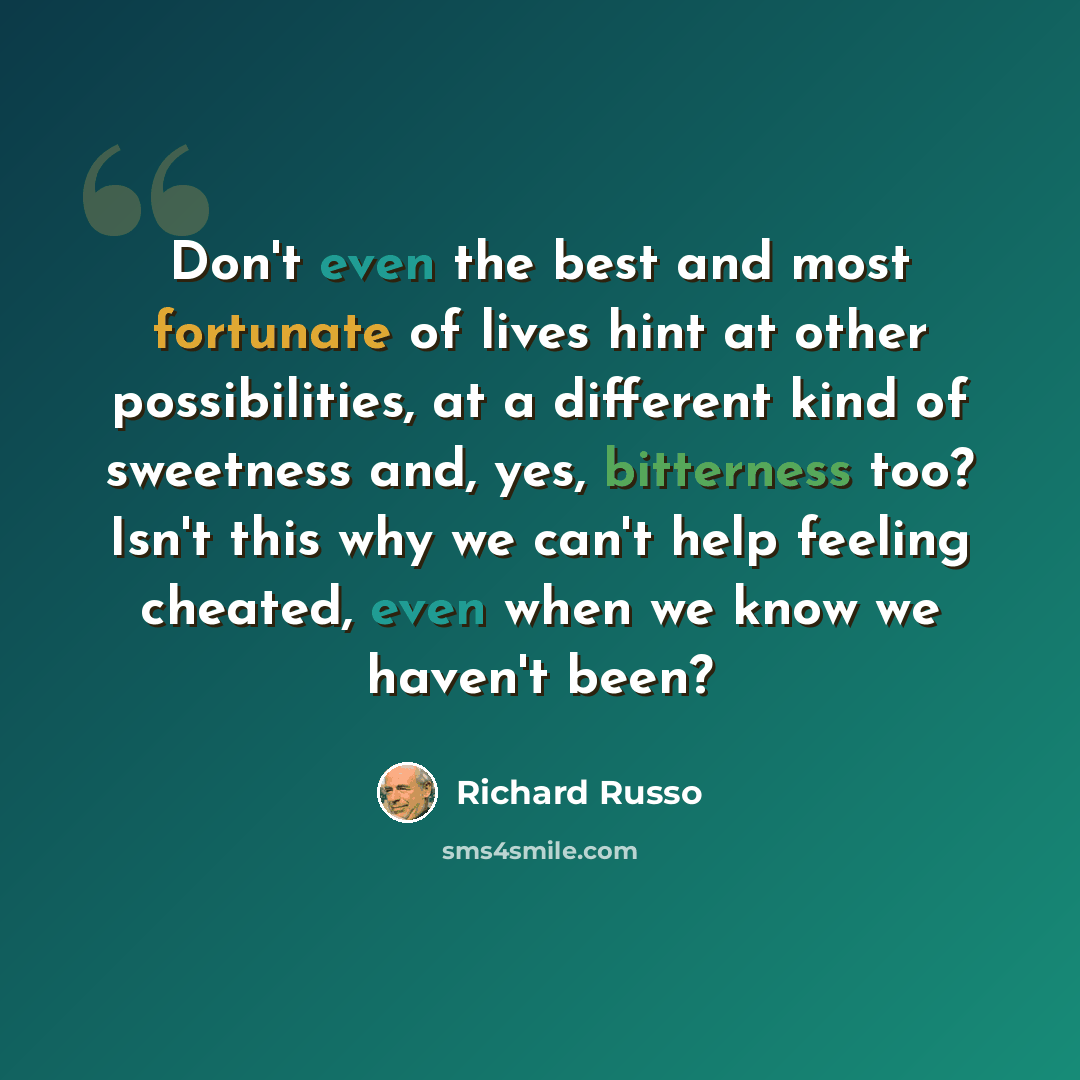 “Don't even the best and most fortunate of lives hint at other possibilities, at a different kind of sweetness and, yes, bitterness too? Isn't this why we can't help feeling cheated, even when we know we haven't been?” quote by Richard Russo