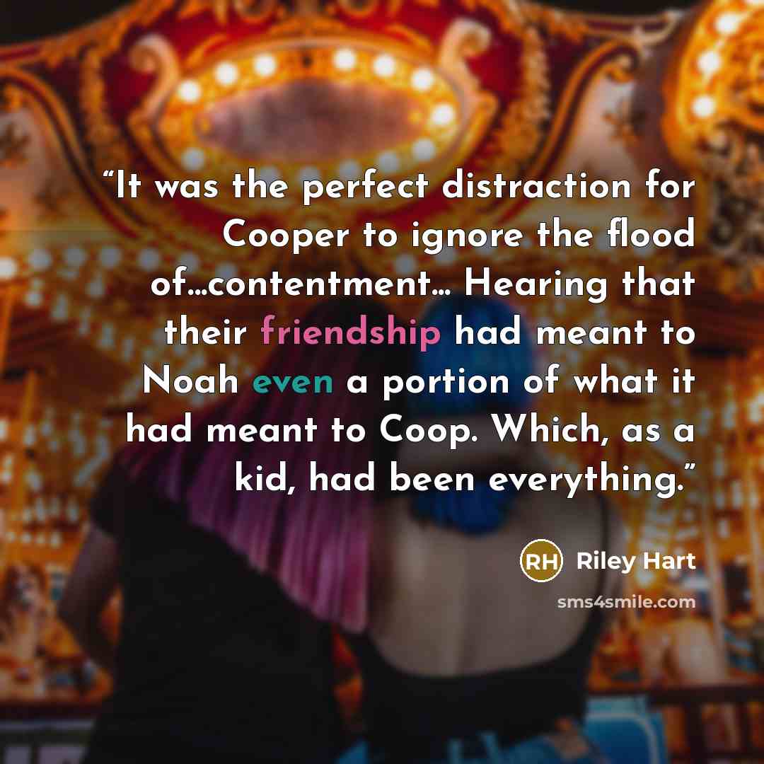 “It was the perfect distraction for Cooper to ignore the flood of...contentment... Hearing that their friendship had meant to Noah even a portion of what it had meant to Coop. Which, as a kid, had been everything.” quote by Riley Hart