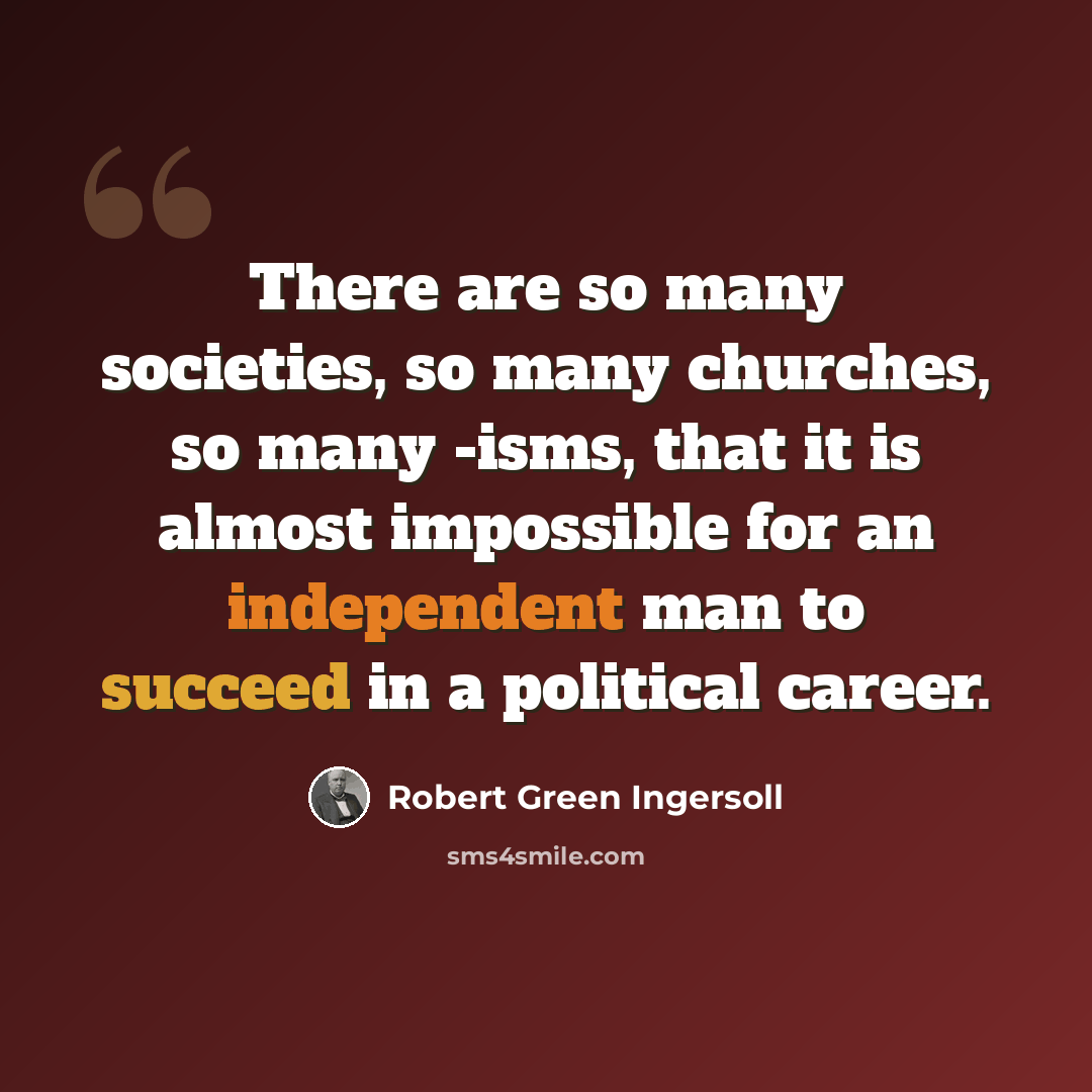 “There are so many societies, so many churches, so many -isms, that it is almost impossible for an independent man to succeed in a political career.” quote by Robert Green Ingersoll