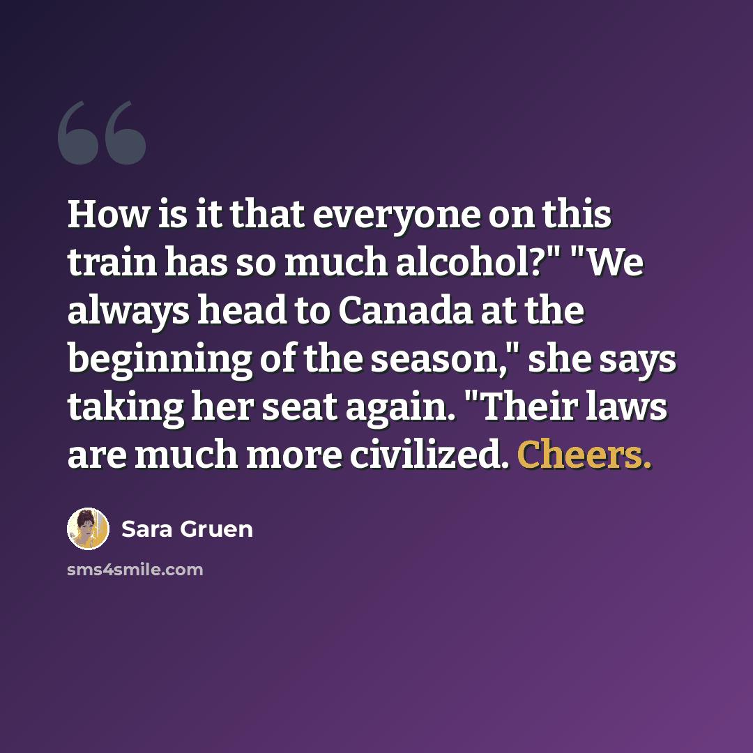 “How is it that everyone on this train has so much alcohol?" "We always head to Canada at the beginning of the season," she says taking her seat again. "Their laws are much more civilized. Cheers.” quote by Sara Gruen